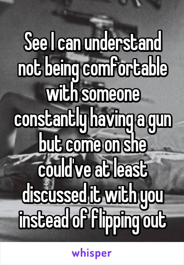 See I can understand not being comfortable with someone constantly having a gun but come on she could've at least discussed it with you instead of flipping out