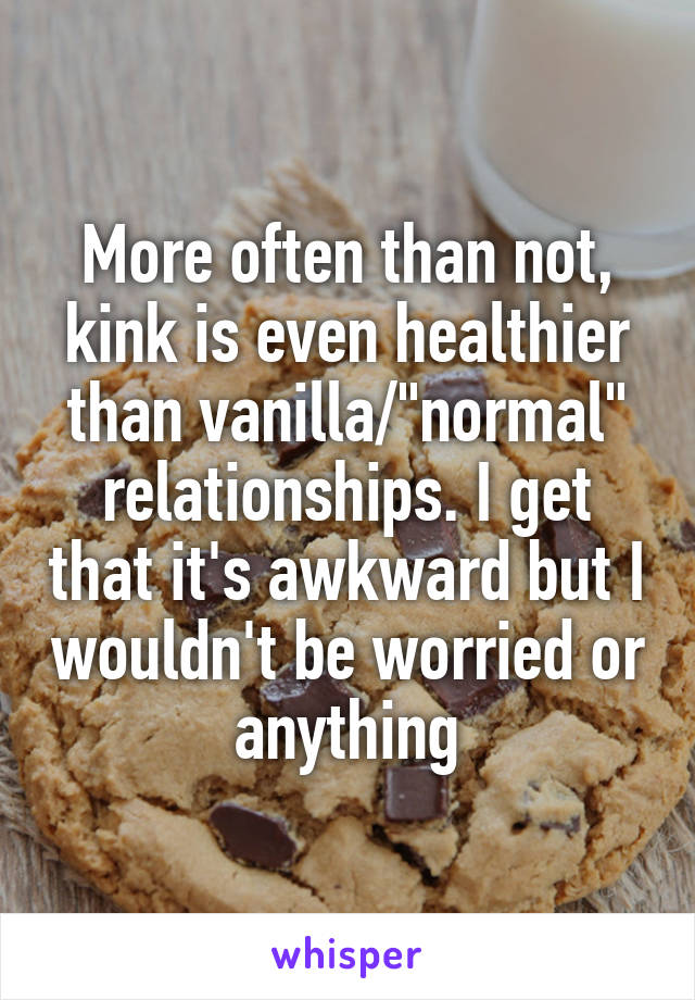 More often than not, kink is even healthier than vanilla/"normal" relationships. I get that it's awkward but I wouldn't be worried or anything