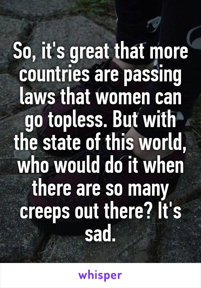 So, it's great that more countries are passing laws that women can go topless. But with the state of this world, who would do it when there are so many creeps out there? It's sad.