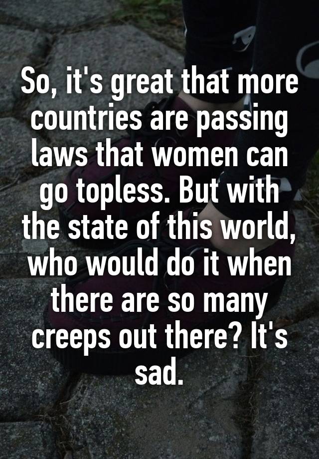 So, it's great that more countries are passing laws that women can go topless. But with the state of this world, who would do it when there are so many creeps out there? It's sad.