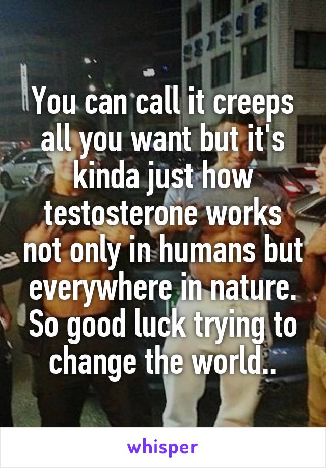 You can call it creeps all you want but it's kinda just how testosterone works not only in humans but everywhere in nature. So good luck trying to change the world..