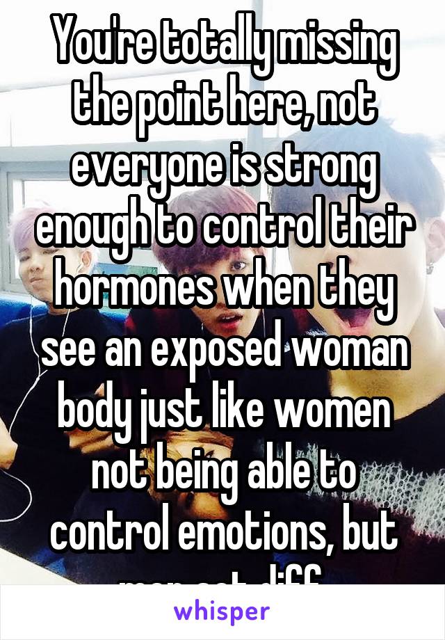 You're totally missing the point here, not everyone is strong enough to control their hormones when they see an exposed woman body just like women not being able to control emotions, but men act diff.