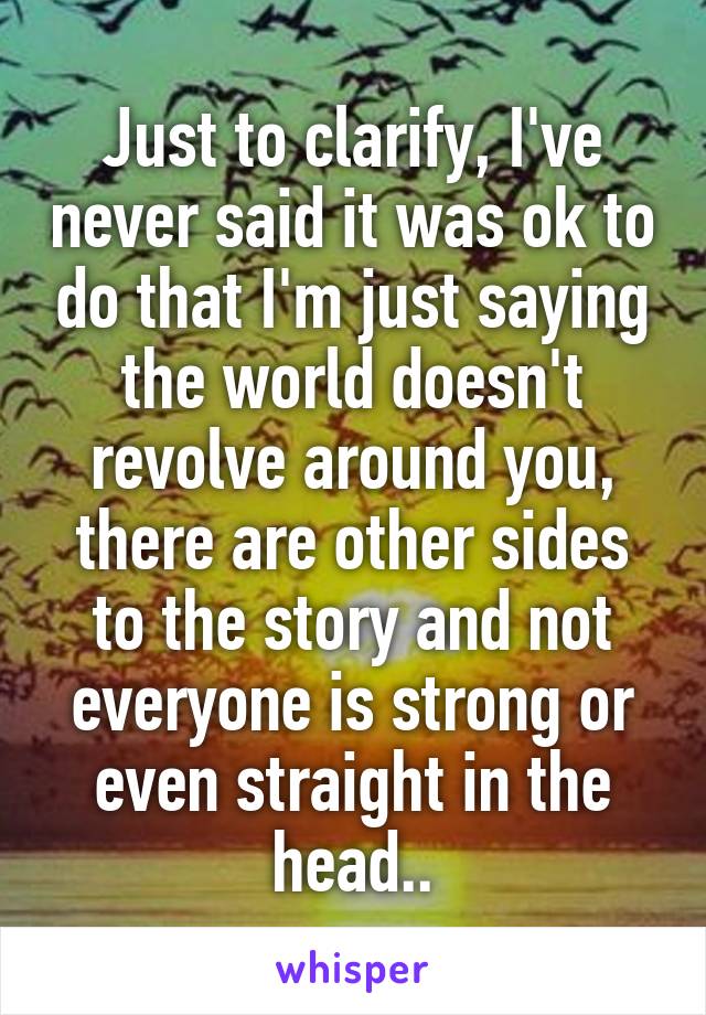 Just to clarify, I've never said it was ok to do that I'm just saying the world doesn't revolve around you, there are other sides to the story and not everyone is strong or even straight in the head..