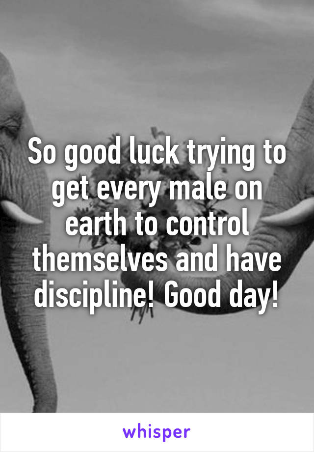 So good luck trying to get every male on earth to control themselves and have discipline! Good day!