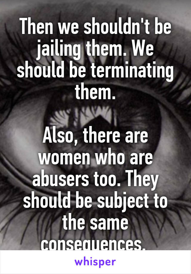 Then we shouldn't be jailing them. We should be terminating them.

Also, there are women who are abusers too. They should be subject to the same consequences. 