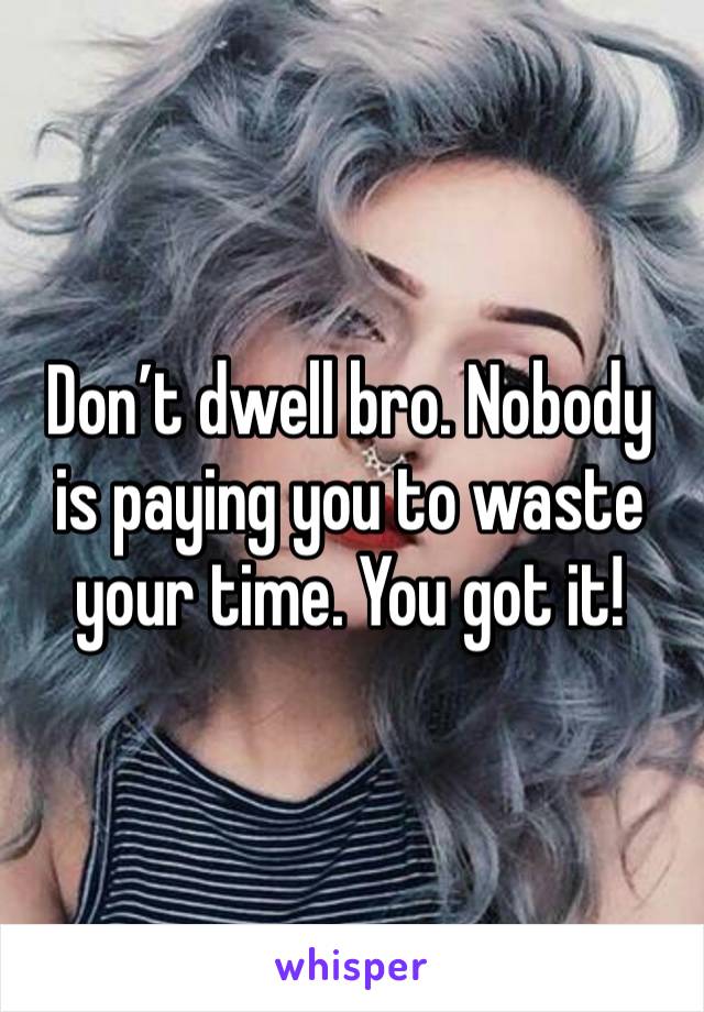 Don’t dwell bro. Nobody is paying you to waste your time. You got it! 