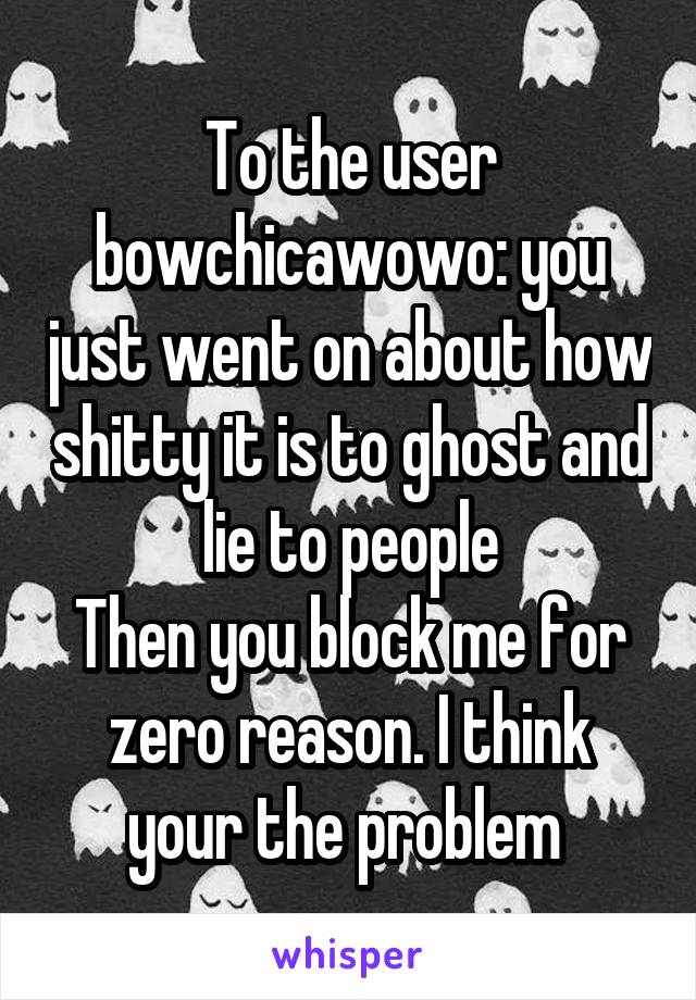 To the user bowchicawowo: you just went on about how shitty it is to ghost and lie to people
Then you block me for zero reason. I think your the problem 