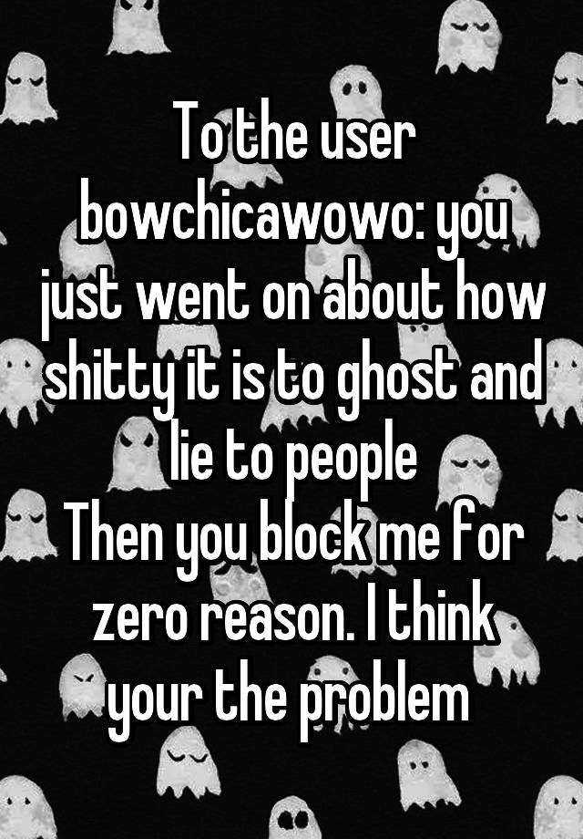 To the user bowchicawowo: you just went on about how shitty it is to ghost and lie to people
Then you block me for zero reason. I think your the problem 