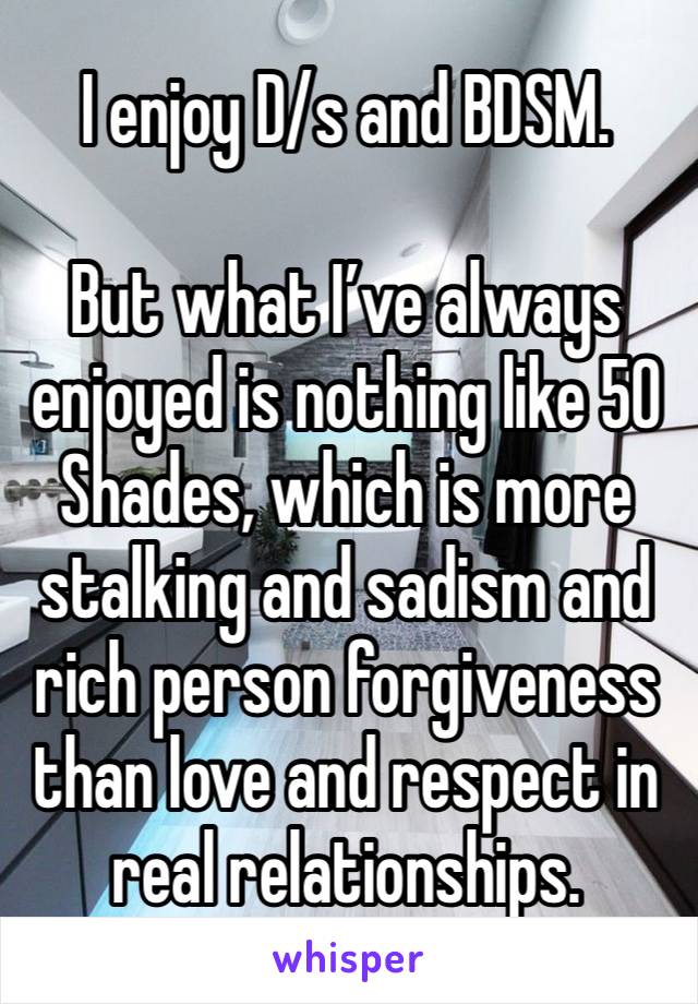 I enjoy D/s and BDSM.

But what I’ve always enjoyed is nothing like 50 Shades, which is more stalking and sadism and rich person forgiveness than love and respect in real relationships.