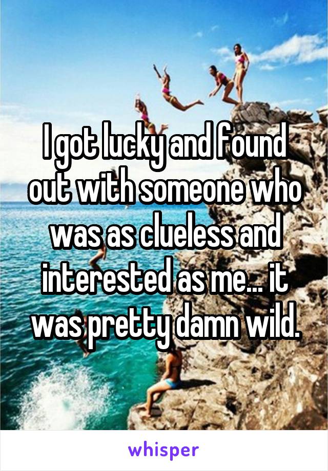 I got lucky and found out with someone who was as clueless and interested as me... it was pretty damn wild.