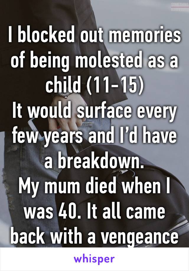 I blocked out memories of being molested as a child (11-15)
It would surface every few years and I’d have a breakdown. 
My mum died when I was 40. It all came back with a vengeance 