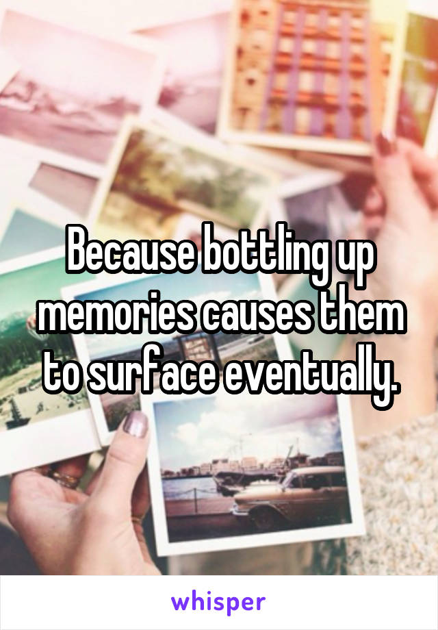 Because bottling up memories causes them to surface eventually.