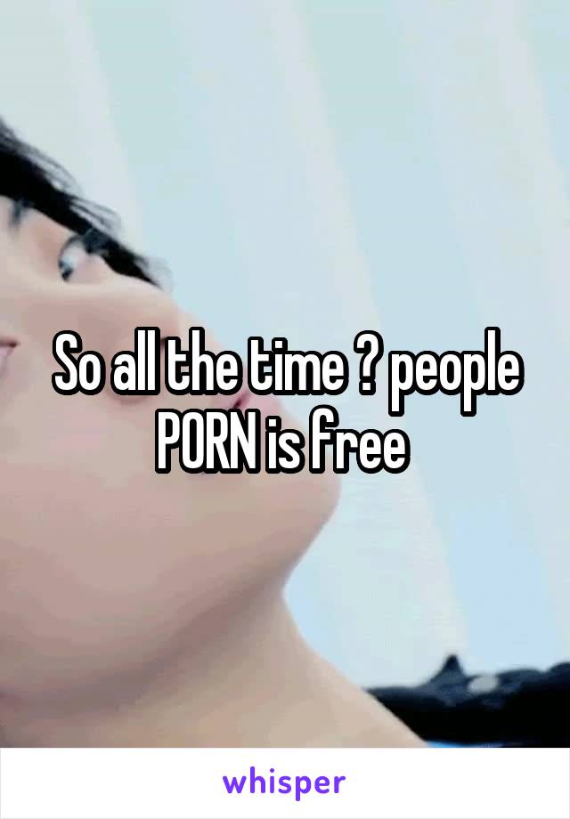 So all the time ? people PORN is free 