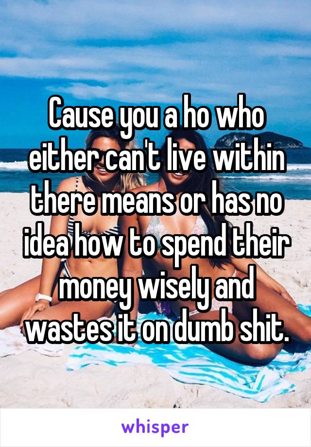 Cause you a ho who either can't live within there means or has no idea how to spend their money wisely and wastes it on dumb shit.