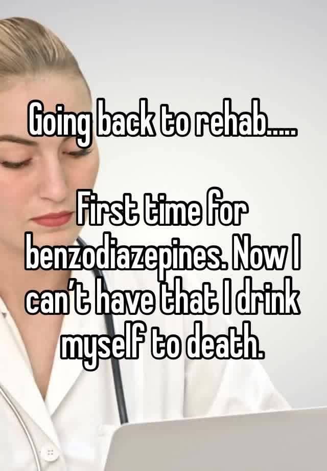 Going back to rehab.....

First time for benzodiazepines. Now I can’t have that I drink myself to death.