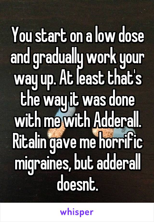 You start on a low dose and gradually work your way up. At least that's the way it was done with me with Adderall. Ritalin gave me horrific migraines, but adderall doesnt.