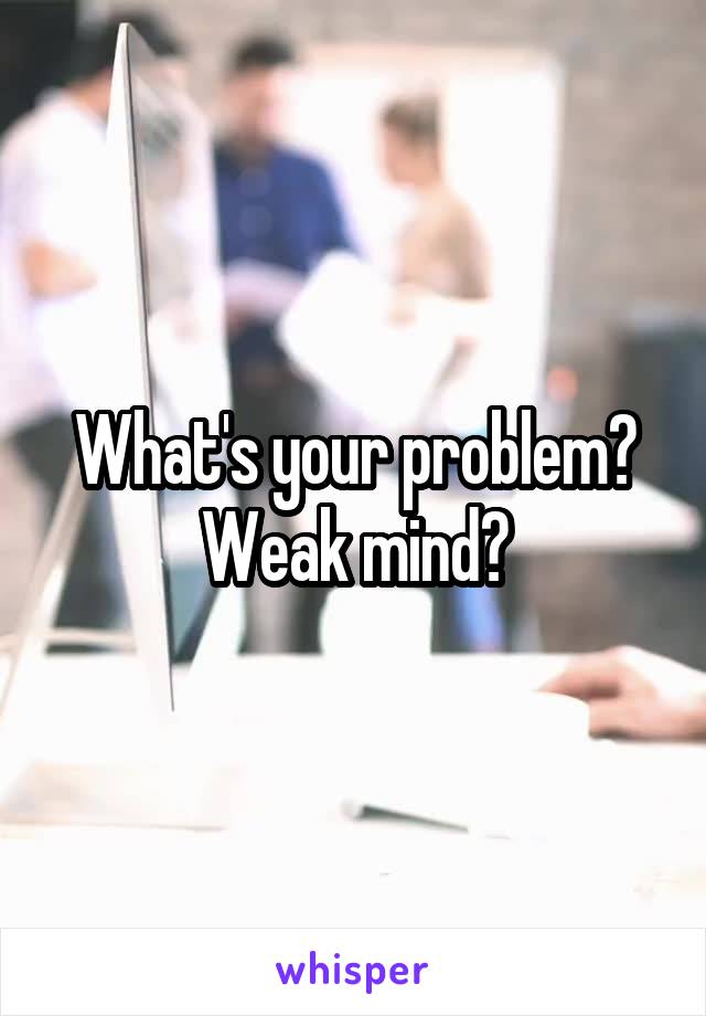 What's your problem? Weak mind?