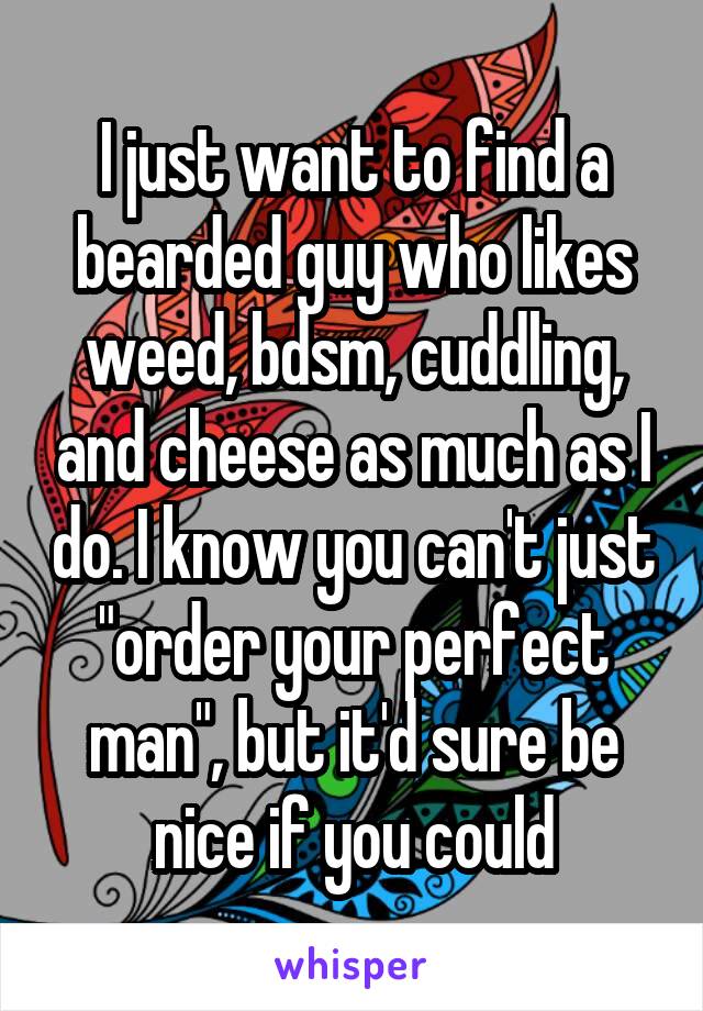 I just want to find a bearded guy who likes weed, bdsm, cuddling, and cheese as much as I do. I know you can't just "order your perfect man", but it'd sure be nice if you could