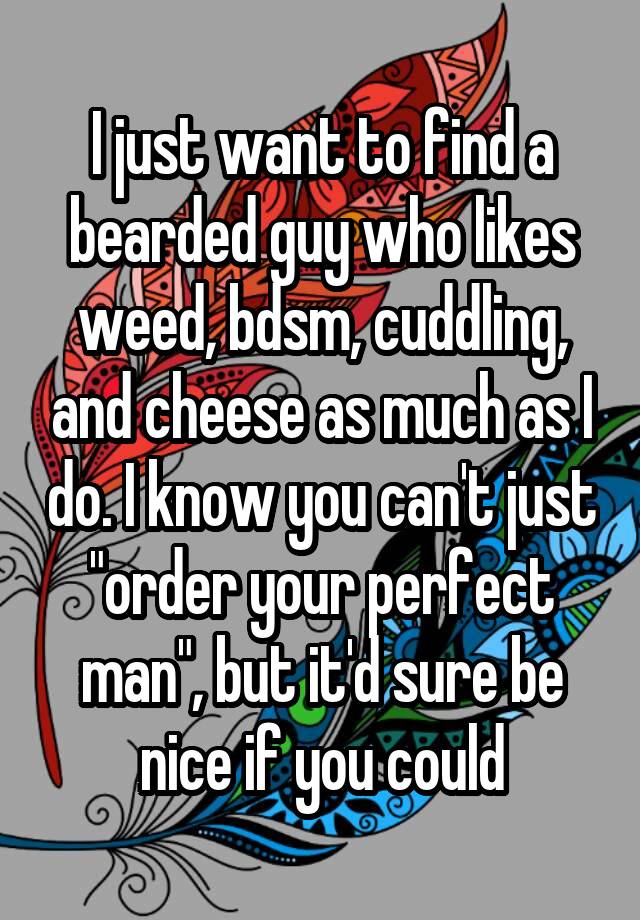 I just want to find a bearded guy who likes weed, bdsm, cuddling, and cheese as much as I do. I know you can't just "order your perfect man", but it'd sure be nice if you could