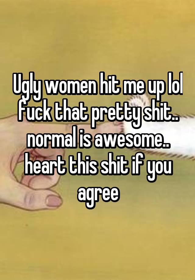 Ugly women hit me up lol fuck that pretty shit.. normal is awesome.. heart this shit if you agree