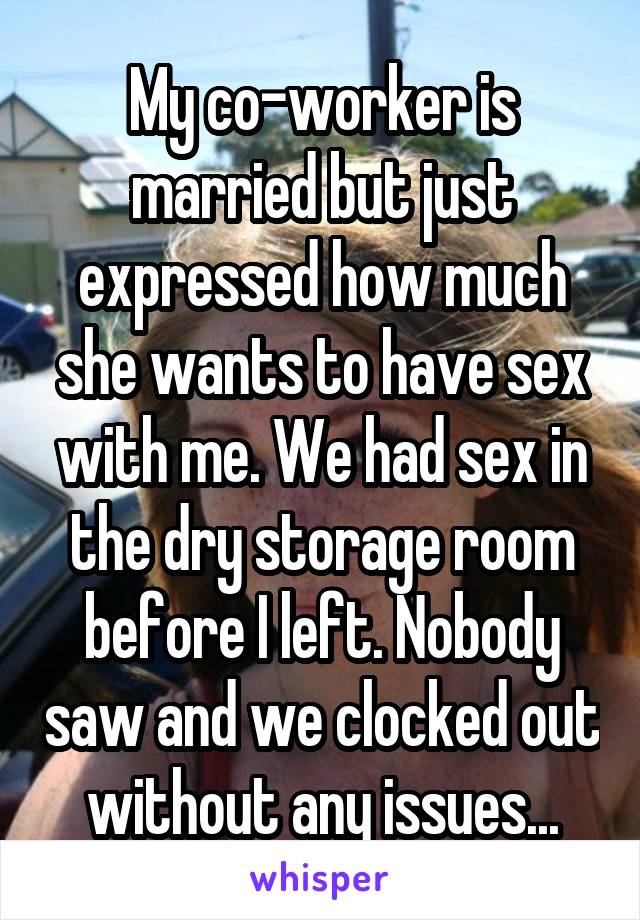 My co-worker is married but just expressed how much she wants to have sex with me. We had sex in the dry storage room before I left. Nobody saw and we clocked out without any issues...