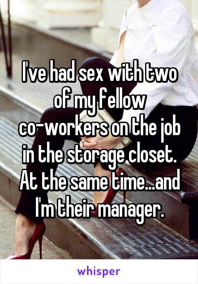 I've had sex with two of my fellow co-workers on the job in the storage closet. At the same time...and I'm their manager.