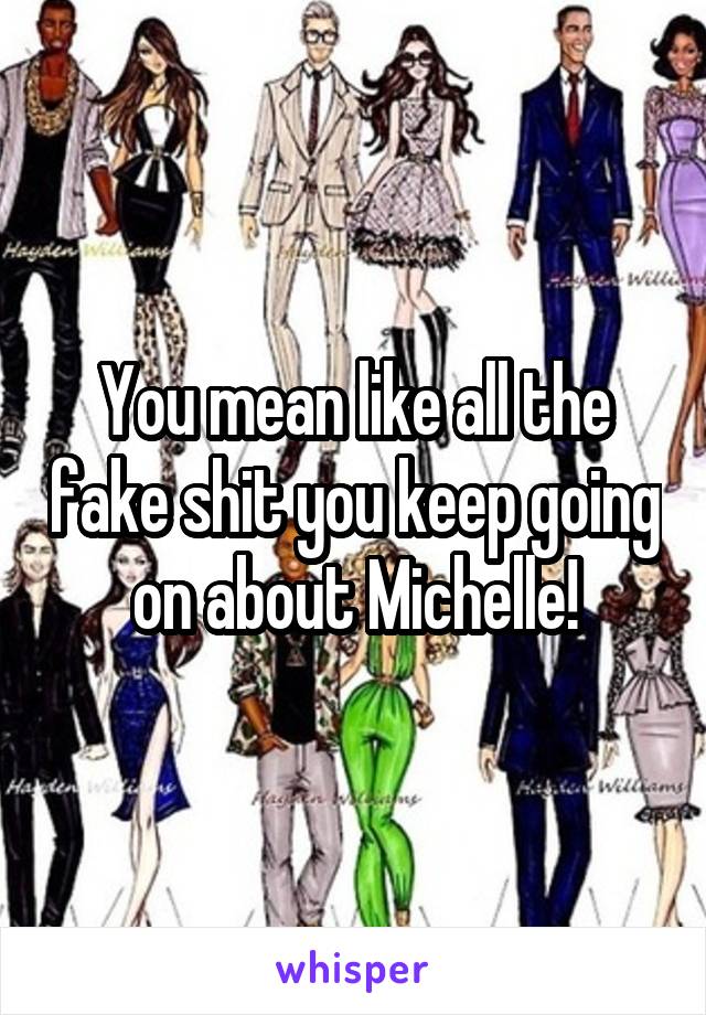 You mean like all the fake shit you keep going on about Michelle!