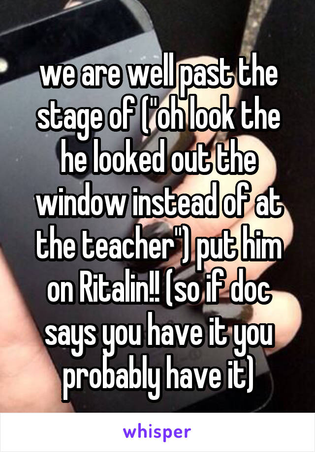 we are well past the stage of ("oh look the he looked out the window instead of at the teacher") put him on Ritalin!! (so if doc says you have it you probably have it)