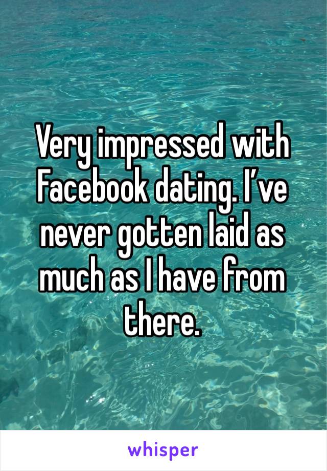 Very impressed with Facebook dating. I’ve never gotten laid as much as I have from there.