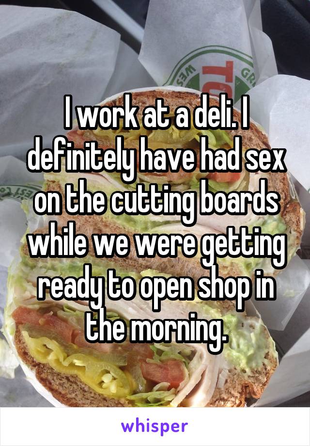 I work at a deli. I definitely have had sex on the cutting boards while we were getting ready to open shop in the morning.