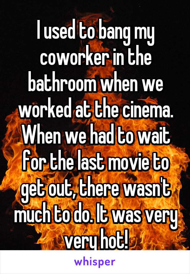 I used to bang my coworker in the bathroom when we worked at the cinema. When we had to wait for the last movie to get out, there wasn't much to do. It was very very hot!