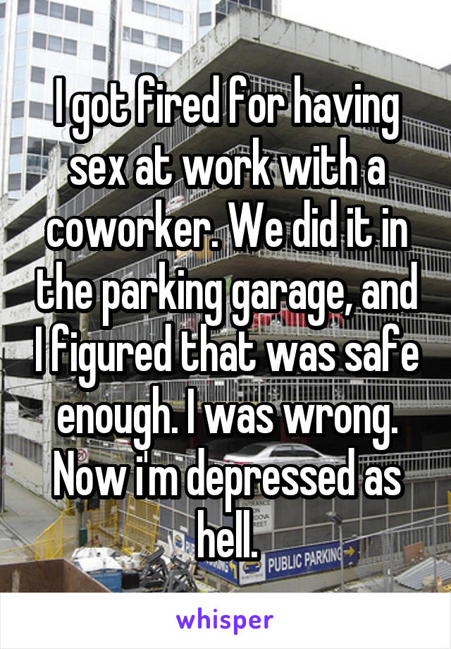 I got fired for having sex at work with a coworker. We did it in the parking garage, and I figured that was safe enough. I was wrong. Now i'm depressed as hell.