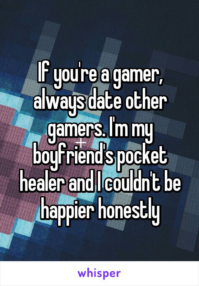 If you're a gamer, always date other gamers. I'm my boyfriend's pocket healer and I couldn't be happier honestly