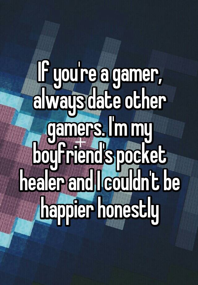 If you're a gamer, always date other gamers. I'm my boyfriend's pocket healer and I couldn't be happier honestly