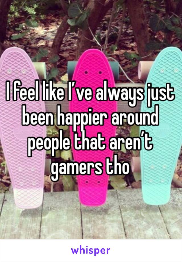 I feel like I’ve always just been happier around people that aren’t gamers tho