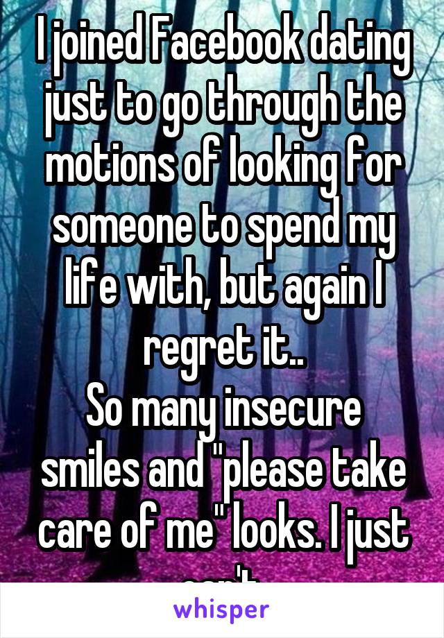 I joined Facebook dating just to go through the motions of looking for someone to spend my life with, but again I regret it..
So many insecure smiles and "please take care of me" looks. I just can't.