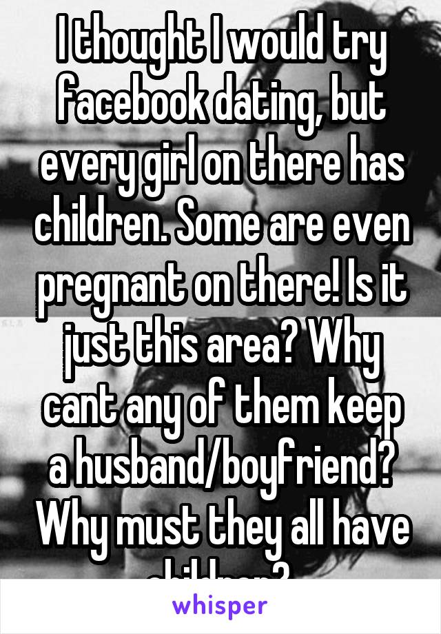 I thought I would try facebook dating, but every girl on there has children. Some are even pregnant on there! Is it just this area? Why cant any of them keep a husband/boyfriend? Why must they all have children? 