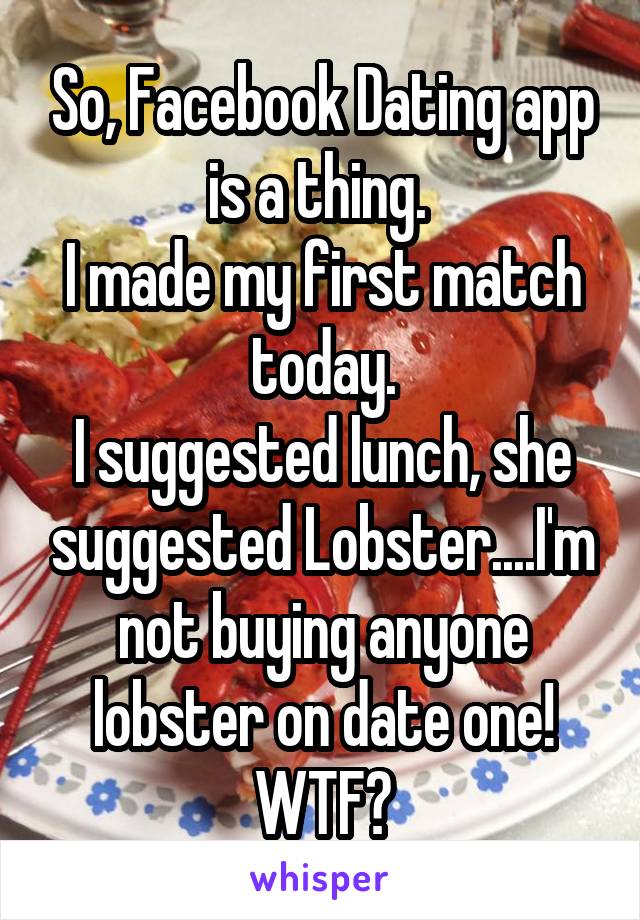 So, Facebook Dating app is a thing. 
I made my first match today.
I suggested lunch, she suggested Lobster....I'm not buying anyone lobster on date one! WTF?