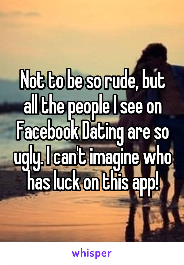 Not to be so rude, but all the people I see on Facebook Dating are so ugly. I can't imagine who has luck on this app!