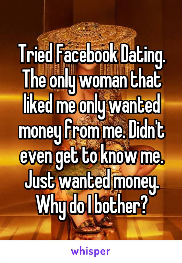 Tried Facebook Dating. The only woman that liked me only wanted money from me. Didn't even get to know me. Just wanted money. Why do I bother?