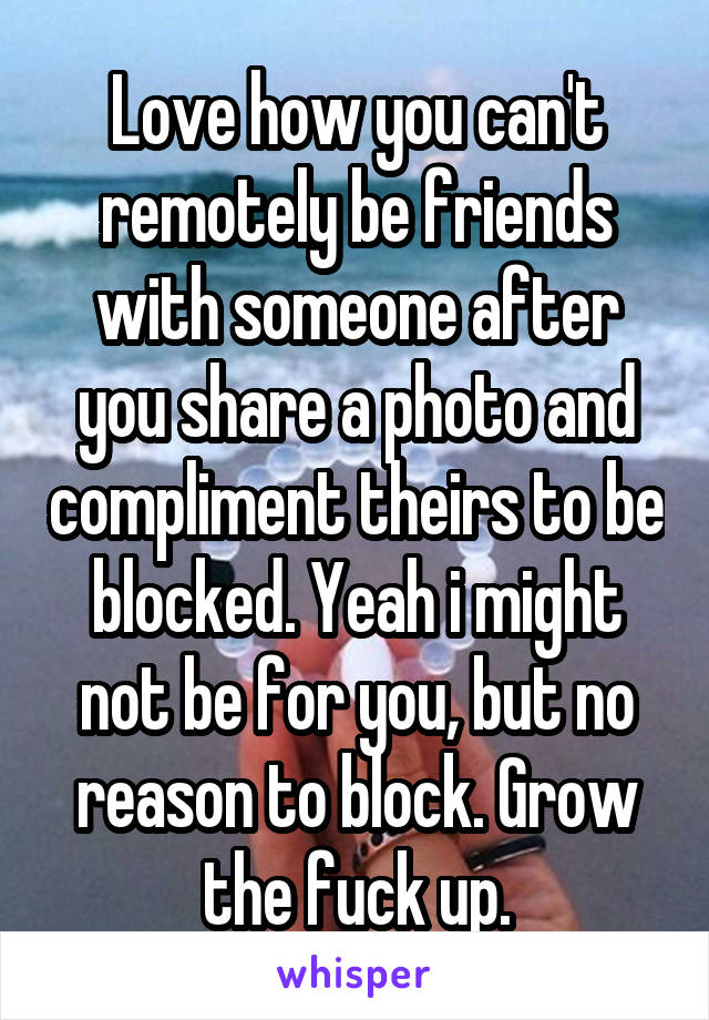 Love how you can't remotely be friends with someone after you share a photo and compliment theirs to be blocked. Yeah i might not be for you, but no reason to block. Grow the fuck up.