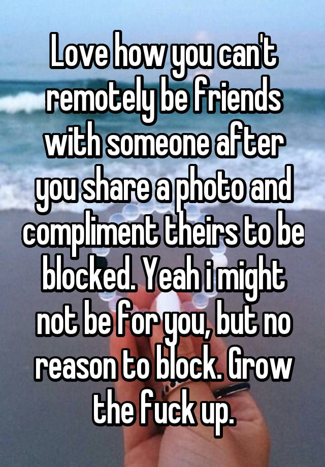 Love how you can't remotely be friends with someone after you share a photo and compliment theirs to be blocked. Yeah i might not be for you, but no reason to block. Grow the fuck up.