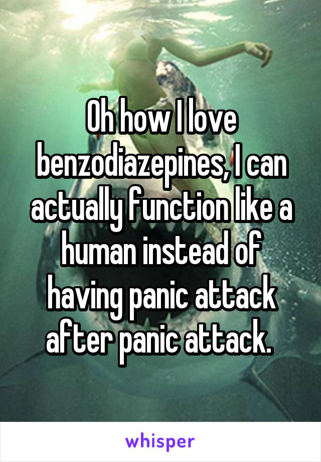 Oh how I love benzodiazepines, I can actually function like a human instead of having panic attack after panic attack. 