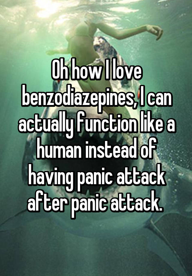 Oh how I love benzodiazepines, I can actually function like a human instead of having panic attack after panic attack. 