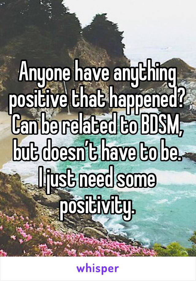 Anyone have anything positive that happened? Can be related to BDSM, but doesn’t have to be. 
I just need some positivity. 