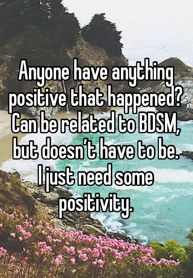 Anyone have anything positive that happened? Can be related to BDSM, but doesn’t have to be. 
I just need some positivity. 