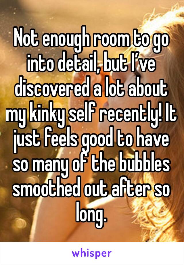 Not enough room to go into detail, but I’ve discovered a lot about my kinky self recently! It just feels good to have so many of the bubbles smoothed out after so long.