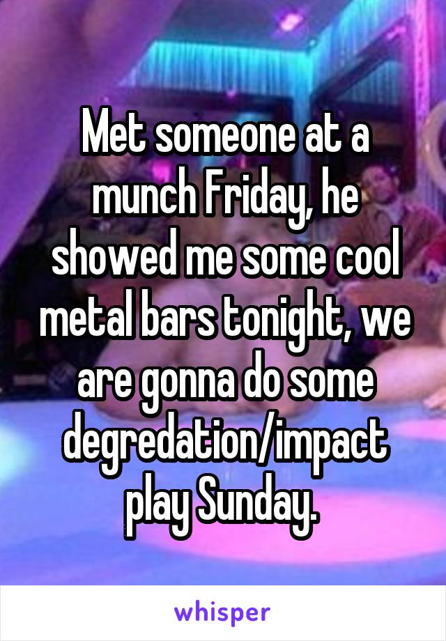 Met someone at a munch Friday, he showed me some cool metal bars tonight, we are gonna do some degredation/impact play Sunday. 