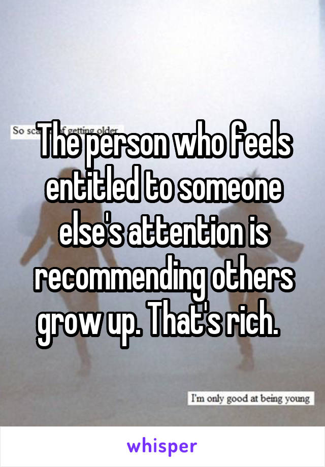 The person who feels entitled to someone else's attention is recommending others grow up. That's rich.  