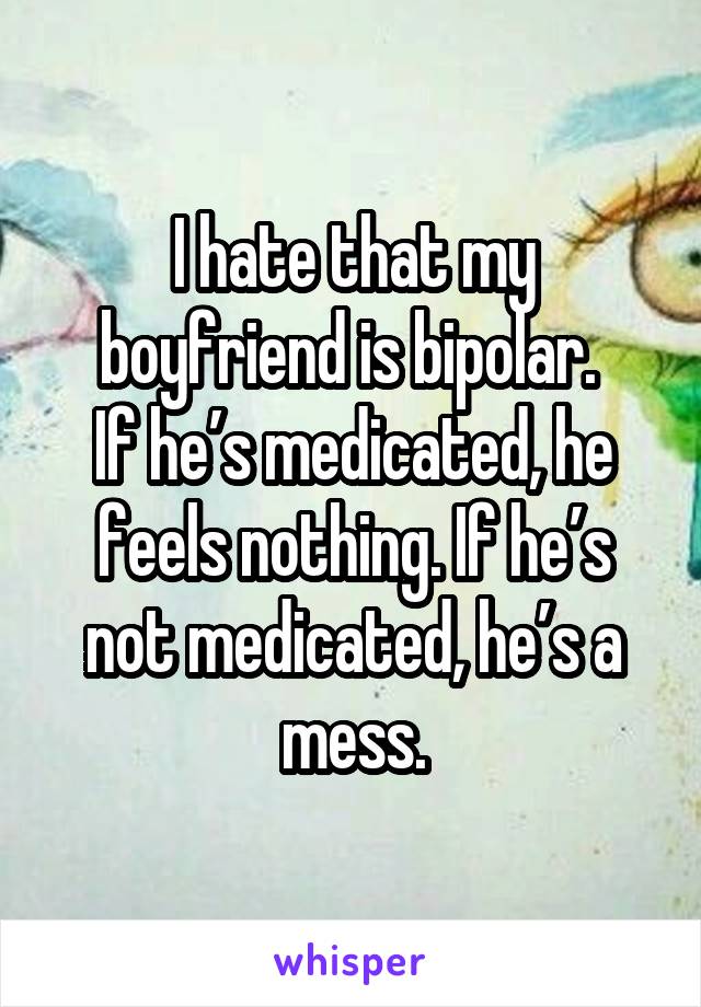 I hate that my boyfriend is bipolar. 
If he’s medicated, he feels nothing. If he’s not medicated, he’s a mess.